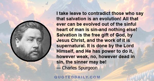 I take leave to contradict those who say that salvation is an evolution! All that ever can be evolved out of the sinful heart of man is sin-and nothing else! Salvation is the free gift of God, by Jesus Christ, and the