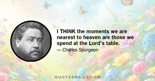 I THINK the moments we are nearest to heaven are those we spend at the Lord’s table.