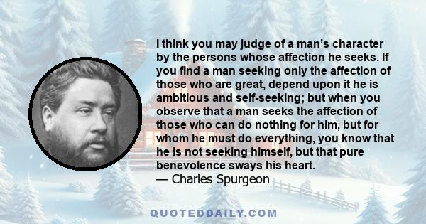 I think you may judge of a man’s character by the persons whose affection he seeks. If you find a man seeking only the affection of those who are great, depend upon it he is ambitious and self-seeking; but when you