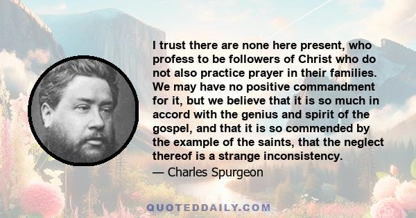 I trust there are none here present, who profess to be followers of Christ who do not also practice prayer in their families. We may have no positive commandment for it, but we believe that it is so much in accord with