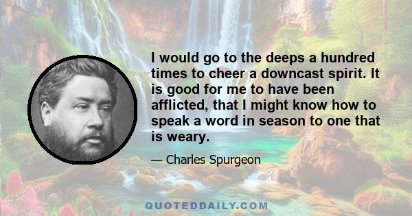 I would go to the deeps a hundred times to cheer a downcast spirit. It is good for me to have been afflicted, that I might know how to speak a word in season to one that is weary.