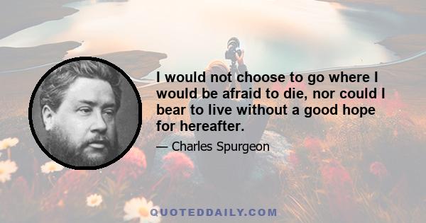 I would not choose to go where I would be afraid to die, nor could I bear to live without a good hope for hereafter.