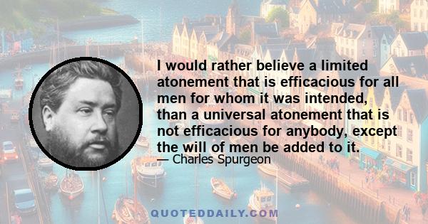 I would rather believe a limited atonement that is efficacious for all men for whom it was intended, than a universal atonement that is not efficacious for anybody, except the will of men be added to it.