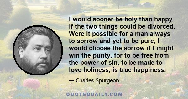 I would sooner be holy than happy if the two things could be divorced. Were it possible for a man always to sorrow and yet to be pure, I would choose the sorrow if I might win the purity, for to be free from the power