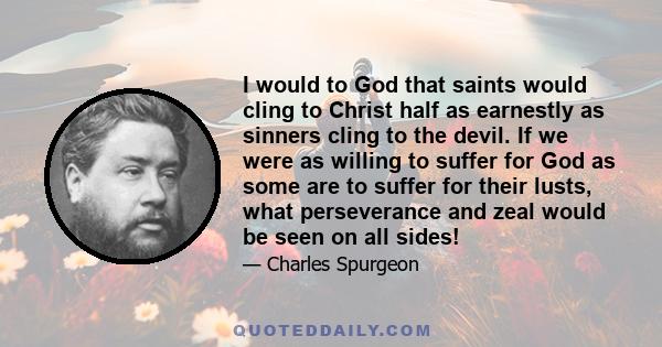 I would to God that saints would cling to Christ half as earnestly as sinners cling to the devil. If we were as willing to suffer for God as some are to suffer for their lusts, what perseverance and zeal would be seen