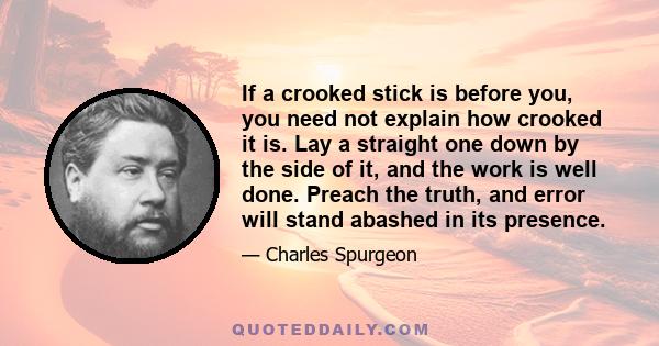 If a crooked stick is before you, you need not explain how crooked it is. Lay a straight one down by the side of it, and the work is well done. Preach the truth, and error will stand abashed in its presence.