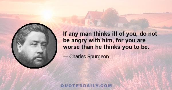 If any man thinks ill of you, do not be angry with him, for you are worse than he thinks you to be.