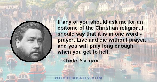 If any of you should ask me for an epitome of the Christian religion, I should say that it is in one word - prayer. Live and die without prayer, and you will pray long enough when you get to hell.