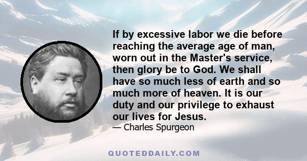 If by excessive labor we die before reaching the average age of man, worn out in the Master's service, then glory be to God. We shall have so much less of earth and so much more of heaven. It is our duty and our