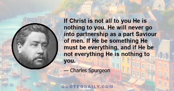 If Christ is not all to you He is nothing to you. He will never go into partnership as a part Saviour of men. If He be something He must be everything, and if He be not everything He is nothing to you.