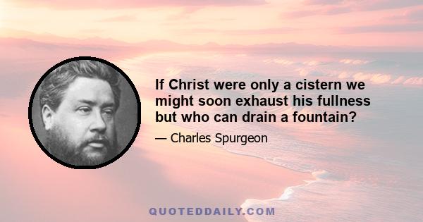 If Christ were only a cistern we might soon exhaust his fullness but who can drain a fountain?