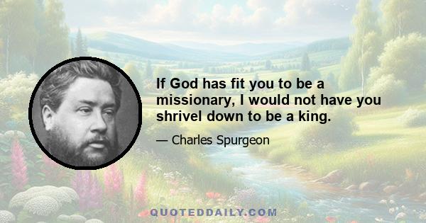 If God has fit you to be a missionary, I would not have you shrivel down to be a king.