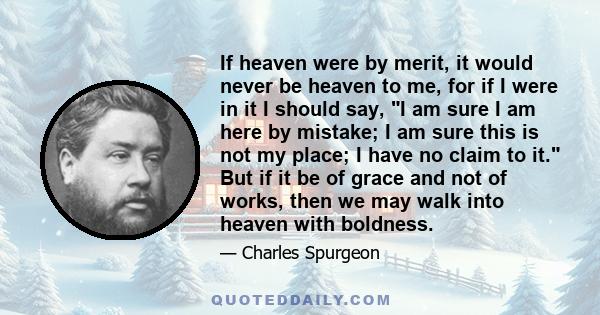 If heaven were by merit, it would never be heaven to me, for if I were in it I should say, I am sure I am here by mistake; I am sure this is not my place; I have no claim to it. But if it be of grace and not of works,