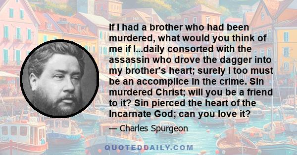 If I had a brother who had been murdered, what would you think of me if I...daily consorted with the assassin who drove the dagger into my brother's heart; surely I too must be an accomplice in the crime. Sin murdered