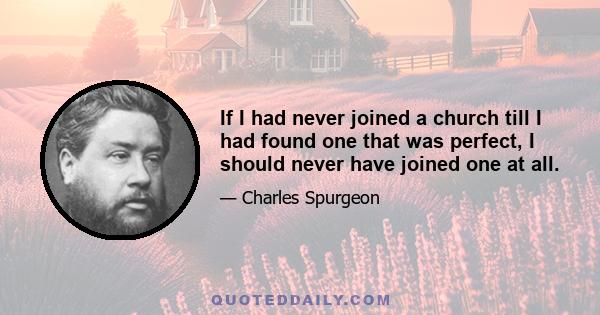 If I had never joined a church till I had found one that was perfect, I should never have joined one at all; and the moment I did join it, if I had found one, I should have spoiled it, for it would not have been a