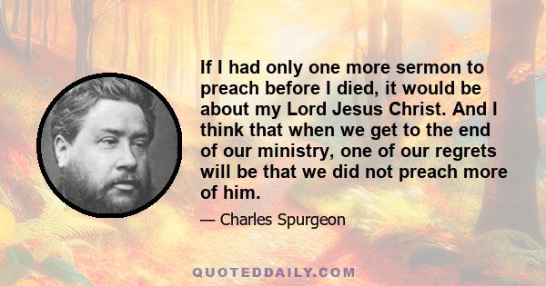 If I had only one more sermon to preach before I died, it would be about my Lord Jesus Christ. And I think that when we get to the end of our ministry, one of our regrets will be that we did not preach more of him.