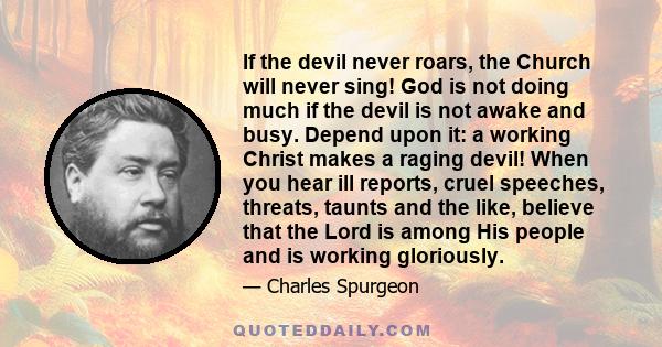 If the devil never roars, the Church will never sing! God is not doing much if the devil is not awake and busy. Depend upon it: a working Christ makes a raging devil! When you hear ill reports, cruel speeches, threats,