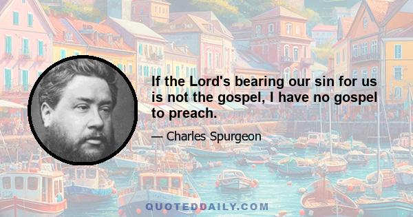 If the Lord's bearing our sin for us is not the gospel, I have no gospel to preach.