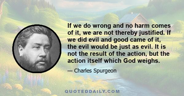 If we do wrong and no harm comes of it, we are not thereby justified. If we did evil and good came of it, the evil would be just as evil. It is not the result of the action, but the action itself which God weighs.