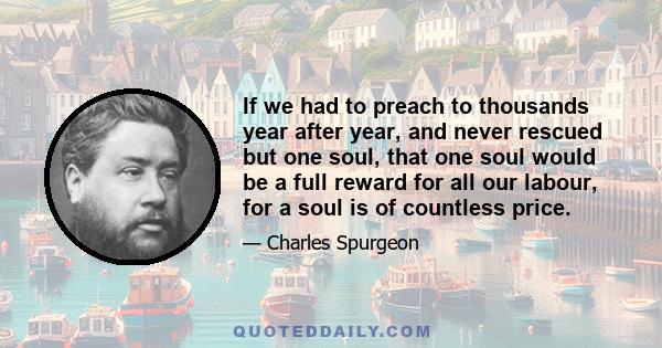 If we had to preach to thousands year after year, and never rescued but one soul, that one soul would be a full reward for all our labour, for a soul is of countless price.