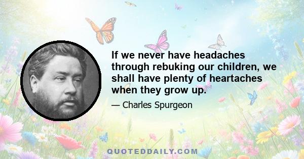 If we never have headaches through rebuking our children, we shall have plenty of heartaches when they grow up.