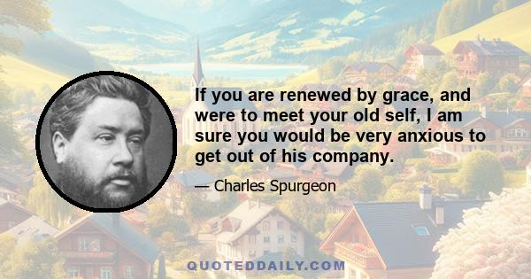 If you are renewed by grace, and were to meet your old self, I am sure you would be very anxious to get out of his company.