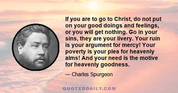 If you are to go to Christ, do not put on your good doings and feelings, or you will get nothing. Go in your sins, they are your livery. Your ruin is your argument for mercy! Your poverty is your plea for heavenly alms! 