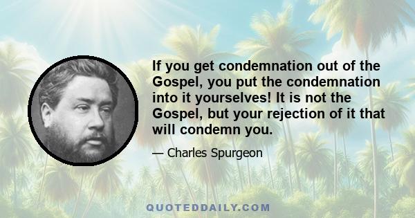 If you get condemnation out of the Gospel, you put the condemnation into it yourselves! It is not the Gospel, but your rejection of it that will condemn you.