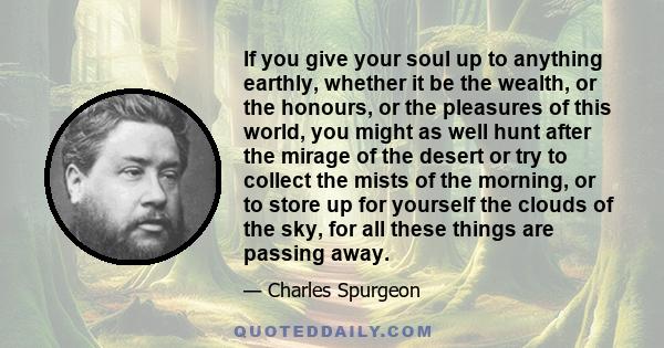 If you give your soul up to anything earthly, whether it be the wealth, or the honours, or the pleasures of this world, you might as well hunt after the mirage of the desert or try to collect the mists of the morning,