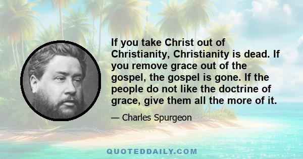 If you take Christ out of Christianity, Christianity is dead. If you remove grace out of the gospel, the gospel is gone. If the people do not like the doctrine of grace, give them all the more of it.