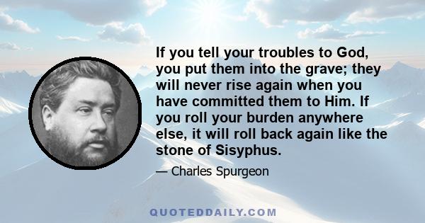 If you tell your troubles to God, you put them into the grave; they will never rise again when you have committed them to Him. If you roll your burden anywhere else, it will roll back again like the stone of Sisyphus.