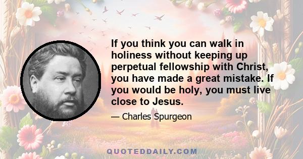 If you think you can walk in holiness without keeping up perpetual fellowship with Christ, you have made a great mistake. If you would be holy, you must live close to Jesus.