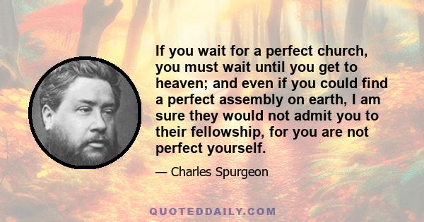 If you wait for a perfect church, you must wait until you get to heaven; and even if you could find a perfect assembly on earth, I am sure they would not admit you to their fellowship, for you are not perfect yourself.