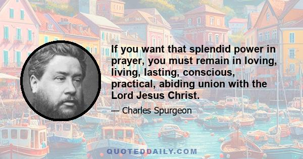 If you want that splendid power in prayer, you must remain in loving, living, lasting, conscious, practical, abiding union with the Lord Jesus Christ.