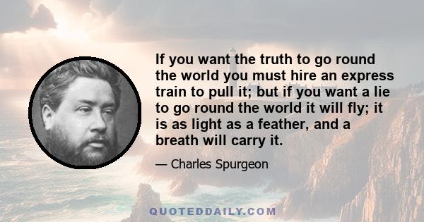 If you want the truth to go round the world you must hire an express train to pull it; but if you want a lie to go round the world it will fly; it is as light as a feather, and a breath will carry it.