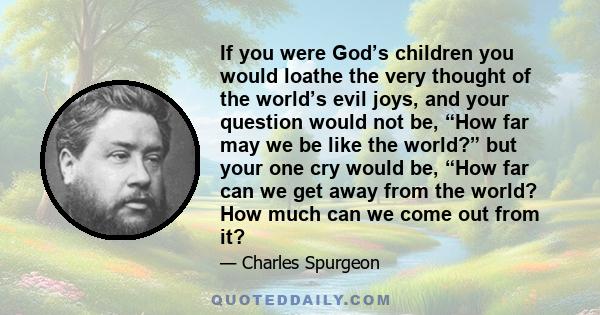 If you were God’s children you would loathe the very thought of the world’s evil joys, and your question would not be, “How far may we be like the world?” but your one cry would be, “How far can we get away from the