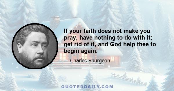 If your faith does not make you pray, have nothing to do with it; get rid of it, and God help thee to begin again.