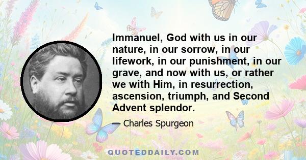 Immanuel, God with us in our nature, in our sorrow, in our lifework, in our punishment, in our grave, and now with us, or rather we with Him, in resurrection, ascension, triumph, and Second Advent splendor.