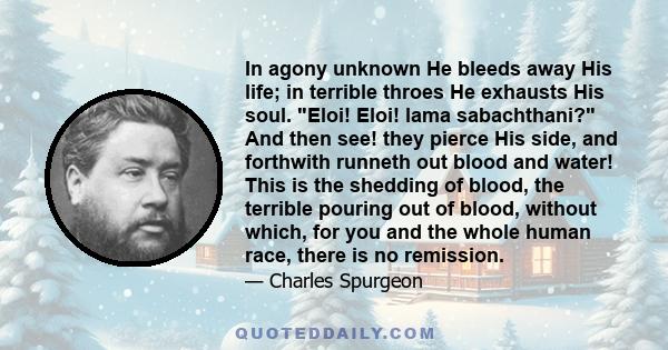 In agony unknown He bleeds away His life; in terrible throes He exhausts His soul. Eloi! Eloi! lama sabachthani? And then see! they pierce His side, and forthwith runneth out blood and water! This is the shedding of