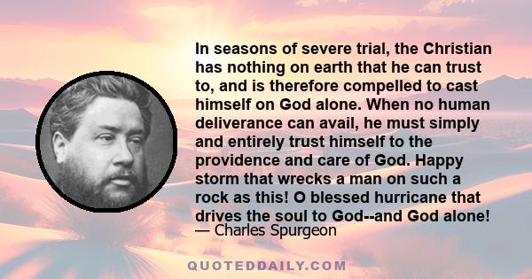 In seasons of severe trial, the Christian has nothing on earth that he can trust to, and is therefore compelled to cast himself on God alone. When no human deliverance can avail, he must simply and entirely trust