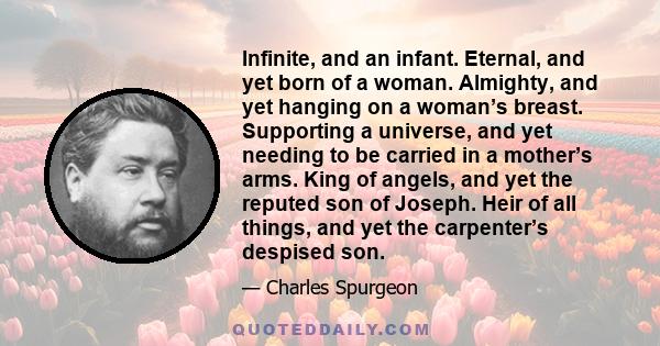 Infinite, and an infant. Eternal, and yet born of a woman. Almighty, and yet hanging on a woman’s breast. Supporting a universe, and yet needing to be carried in a mother’s arms. King of angels, and yet the reputed son