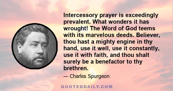 Intercessory prayer is exceedingly prevalent. What wonders it has wrought! The Word of God teems with its marvelous deeds. Believer, thou hast a mighty engine in thy hand, use it well, use it constantly, use it with