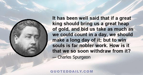 It has been well said that if a great king should bring us a great heap of gold, and bid us take as much as we could count in a day, we should make a long day of it; but to win souls is far nobler work. How is it that