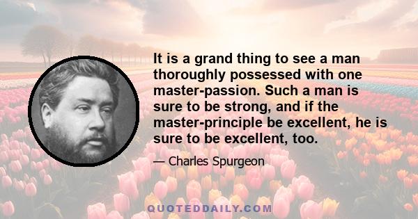 It is a grand thing to see a man thoroughly possessed with one master-passion. Such a man is sure to be strong, and if the master-principle be excellent, he is sure to be excellent, too.