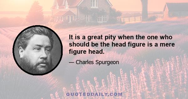 It is a great pity when the one who should be the head figure is a mere figure head.