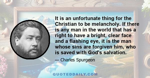 It is an unfortunate thing for the Christian to be melancholy. If there is any man in the world that has a right to have a bright, clear face and a flashing eye, it is the man whose sins are forgiven him, who is saved