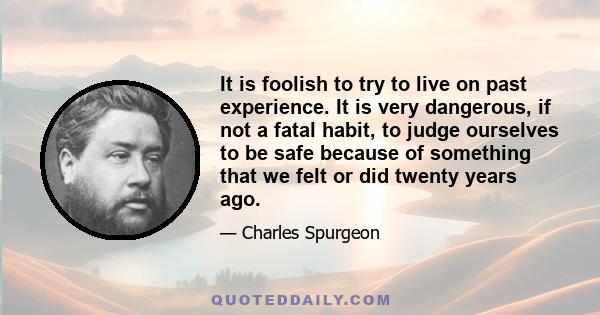 It is foolish to try to live on past experience. It is very dangerous, if not a fatal habit, to judge ourselves to be safe because of something that we felt or did twenty years ago.