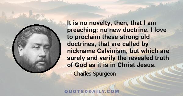 It is no novelty, then, that I am preaching; no new doctrine. I love to proclaim these strong old doctrines, that are called by nickname Calvinism, but which are surely and verily the revealed truth of God as it is in