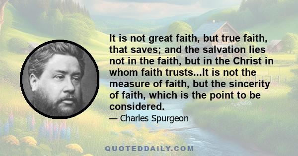 It is not great faith, but true faith, that saves; and the salvation lies not in the faith, but in the Christ in whom faith trusts...It is not the measure of faith, but the sincerity of faith, which is the point to be