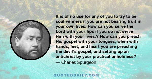 It is of no use for any of you to try to be soul-winners if you are not bearing fruit in your own lives. How can you serve the Lord with your lips if you do not serve Him with your lives.? How can you preach His gospel